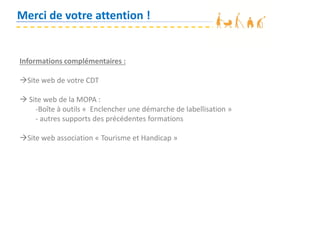 Merci de votre attention !
Informations complémentaires :
Site web de votre CDT
 Site web de la MOPA :
-Boîte à outils « Enclencher une démarche de labellisation »
- autres supports des précédentes formations
Site web association « Tourisme et Handicap »
 