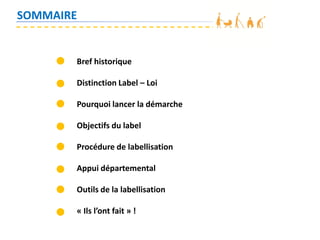 SOMMAIRE
Bref historique
Distinction Label – Loi
Pourquoi lancer la démarche
Objectifs du label
Procédure de labellisation
Appui départemental
Outils de la labellisation
« Ils l’ont fait » !
 