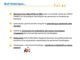 Bref historique…
Naissance d’un label d’Etat en 2001 suite à une étude menée par ATOUT
FRANCE sur les pratiques touristiques des personnes en situation de
handicap
Cette étude a permis de faire ressortir le potentiel que représente cette
clientèle
Intérêt de promouvoir les réalisations des acteurs touristiques
s’engageant dans l’accueil des personnes handicapées
Partenariat entre le Ministère chargé du tourisme, les professionnels du
tourisme et les associations représentant les personnes handicapées
L’association « Tourisme & Handicap » coordonne le dispositif au niveau
national
 
