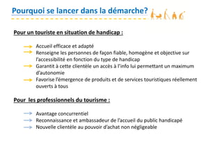 Pourquoi se lancer dans la démarche?
Pour un touriste en situation de handicap :
Accueil efficace et adapté
Renseigne les personnes de façon fiable, homogène et objective sur
l’accessibilité en fonction du type de handicap
Garantit à cette clientèle un accès à l’info lui permettant un maximum
d’autonomie
Favorise l’émergence de produits et de services touristiques réellement
ouverts à tous
Pour les professionnels du tourisme :
Avantage concurrentiel
Reconnaissance et ambassadeur de l’accueil du public handicapé
Nouvelle clientèle au pouvoir d’achat non négligeable
 