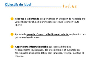 Objectifs du label
Réponse à la demande des personnes en situation de handicap qui
veulent pouvoir choisir leurs vacances et leurs loisirs en toute
liberté
Apporte la garantie d’un accueil efficace et adapté aux besoins des
personnes handicapées
Apporte une information fiable sur l’accessibilité des
hébergements touristiques, des sites de loisirs et culturels, en
fonction des principales déficiences : motrice, visuelle, auditive et
mentale
 