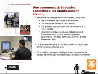 Une communauté éducative concrétisée, un établissement étendu, Rassemble les acteurs de l'établissement, mais aussi : les professeurs des autres établissements Les élèves des autres établissements Les parents (laclasse.com leur sera ouverte à la rentrée 2008). Des intervenants extérieurs à l'établissement : éducateurs, structures d’accompagnement, scientifiques, artistes, écrivains, sportifs, grands voyageurs...etc. Un établissement plus accessible, favorisant le partage d'informations en temps réel.  De nouvelles pratiques, impliquant tous les acteurs du collège et de structures associés (culturelles notamment).  L'ENT, c'est une communauté... 