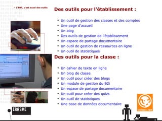 L'ENT, c'est aussi des outils Des outils pour l'établissement : Un outil de gestion des classes et des comptes Une page d'accueil Un blog Des outils de gestion de l'établissement Un espace de partage documentaire Un outil de gestion de ressources en ligne Un outil de statistiques Des outils pour la classe : Un cahier de texte en ligne Un blog de classe Un outil pour créer des blogs Un module de gestion du B2i Un espace de partage documentaire Un outil pour créer des quizs Un outil de statistiques Une base de données documentaire 