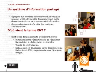 Un ENT : qu’est-ce que c’est ? Un système d’information partagé Il propose aux membres d’une communauté éducative un accès unifié à l’ensemble des ressources et outils  de communication et de traitement de l’information.  On entend également «Cartable électronique»,  «Bureau virtuel». D’où vient le terme ENT ? Il est utilisé dans un contexte précisément défini : Partenariat entre l’État (Ministère de l’Éducation Nationale) et les Collectivités territoriales. Volonté de généralisation. laclasse.com est développée par le Département du Rhône depuis 2001, en partenariat avec l'Académie de Lyon. 