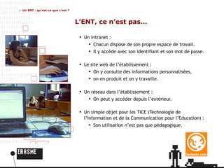 Un ENT : qu’est-ce que c’est ? L’ENT, ce n’est pas… Un intranet :  Chacun dispose de son propre espace de travail. Il y accède avec son identifiant et son mot de passe. Le site web de l’établissement : On y consulte des informations personnalisées, o n  en produit et on y travaille.  Un réseau dans l’établissement : On peut y accéder depuis l’extérieur. Un simple objet pour les TICE (Technologie de l’Information et de la Communication pour l’Education) : Son utilisation n’est pas que pédagogique. 