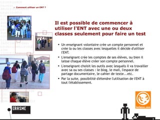 Il est possible de commencer à utiliser l'ENT avec une ou deux classes seulement pour faire un test Un enseignant volontaire crée un compte personnel et crée la ou les classes avec lesquelles il décide d'utiliser l'ENT. L'enseignant crée les comptes de ses élèves, ou bien il laisse chaque élève créer son compte personnel. L'enseignant choisit les outils avec lesquels il va travailler avec sa ou ses classes : le blog, le mail, l'espace de partage documentaire, le cahier de texte...etc. Par la suite, possibilité d'étendre l'utilisation de l'ENT à tout l'établissement. Comment utiliser un ENT ? 