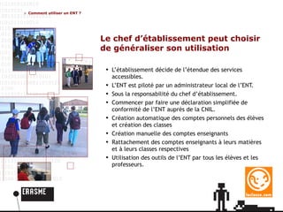 Comment utiliser un ENT ? Le chef d’établissement peut choisir de généraliser son utilisation L’établissement décide de l’étendue des services accessibles. L’ENT est piloté par un administrateur local de l’ENT. Sous la responsabilité du chef d’établissement.  Commencer par faire une déclaration simplifiée de conformité de l’ENT auprès de la CNIL . Création automatique des comptes personnels des élèves et création des classes Création manuelle des comptes enseignants Rattachement des comptes enseignants à leurs matières et à leurs classes respectives Utilisation des outils de l’ENT par tous les élèves et les professeurs. 