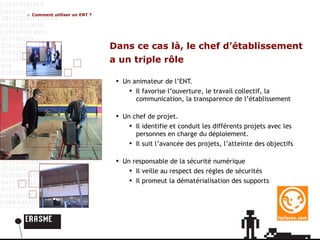 Dans ce cas là, le chef d’établissement a un triple rôle Un animateur de l’ENT. Il favorise l’ouverture, le travail collectif, la communication, la transparence de l’établissement Un chef de projet. Il identifie et conduit les différents projets avec les personnes en charge du déploiement. Il suit l’avancée des projets, l’atteinte des objectifs Un responsable de la sécurité numérique Il veille au respect des règles de sécurités Il promeut la dématérialisation des supports Comment utiliser un ENT ? 