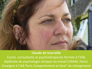 Claude de Scorraille
   Coach, consultante et psychotérapeute formée à l’IGB,
 diplômée de psychologie clinique du travail (CNAM, Paris).
Enseigne à l’IAE Paris Comportement et Gest° du changement
 