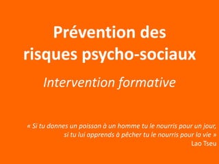 Prévention des
risques psycho-sociaux
     Intervention formative

« Si tu donnes un poisson à un homme tu le nourris pour un jour,
             si tu lui apprends à pêcher tu le nourris pour la vie »
                                                          Lao Tseu
 