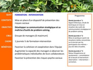 QUOI    FORMATION - INTERVENTION                                       Programme

CONTEXTE    Mise en place d’un dispositif de prévention des        Demie journée n° 1
            risques sociaux                                        Apport théorique, étude de
                                                                   techniques et mise en
OBJECTIFS   Développer sa communication stratégique et sa          situation des outils de
                                                                   communication stratégique et
            maîtrise d’outils de problem-solving.                  de problem-solving

    CIBLE   Groupe de managers (6 maximum)                         Demie journée n° 2
                                                                   Mise en pratique à partir de
                                                                   situations réelles rencontrées
   CADRE    1 journée ½ de formation-intervention                  sur le terrain par les
                                                                   participants eux-mêmes –
BÉNÉFICES   Favoriser la cohésion et coopération dans l’équipe     jeux de rôles encadrés.

            Augmenter la capacité des managers à observer les      Demie journée n° 3
            problématiques individuelles de leurs collaborateurs   Retour d’expérience et
                                                                   ajustements – consolidation
            Favoriser la prévention des risques psycho-sociaux     de la boucle d’intervention :
                                                                   observation – intervention –
                                                                   correction.
 