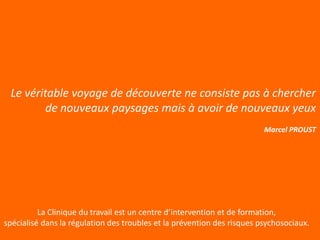 Le véritable voyage de découverte ne consiste pas à chercher
         de nouveaux paysages mais à avoir de nouveaux yeux
                                                                         Marcel PROUST




          La Clinique du travail est un centre d’intervention et de formation,
spécialisé dans la régulation des troubles et la prévention des risques psychosociaux.
 