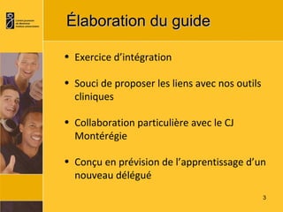 Élaboration du guide   Exercice d’intégration Souci de proposer les liens avec nos outils cliniques Collaboration particulière avec le CJ Montérégie Conçu en prévision de l’apprentissage d’un nouveau délégué 