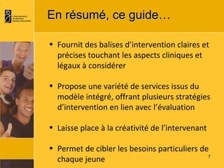 En résumé, ce guide…  Fournit des balises d’intervention claires et précises touchant les aspects cliniques et légaux à considérer Propose une variété de services issus du modèle intégré, offrant plusieurs stratégies d’intervention en lien avec l’évaluation Laisse place à la créativité de l’intervenant Permet de cibler les besoins particuliers de chaque jeune 