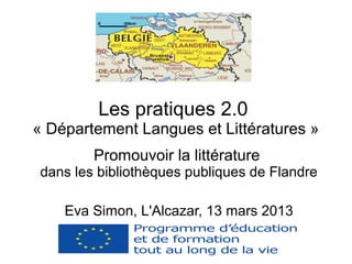 Les pratiques 2.0
« Département Langues et Littératures »
         Promouvoir la littérature
 dans les bibliothèques publiques de Flandre

    Eva Simon, L'Alcazar, 13 mars 2013
 
