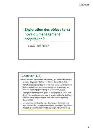 27/10/2011




     Exploration des pôles : terra
     nova du management
     hospitalier ?
         L. Laude – IDM / EHESP




 Contexte (1/2)
Depuis le début des années 80, les états européens réforment
  le mode de gestion de leurs systèmes de santé du fait :
  De la hausse croissante des coûts de la santé : vieillissement
  de la population et des techniques développées pour les
  prendre en charge (Wurzburg et Zappacosta, 2003).
  De la prise de conscience que « le patient est un client » et
  des préoccupations concernant la qualité et la réactivité des
  services cliniques (vision néo libérale du service public)
  (Bode, 2008)
  Les gouvernements ont perdu des marges de manœuvre
  pour trouver des ressources et doivent privilégier les baisses
  de coûts (versus levée d’impôts ou emprunt sur marchés).




                                                                           1
 