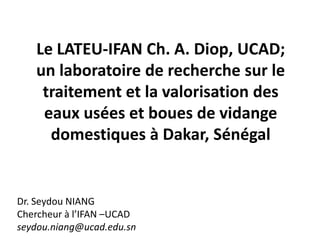 Le LATEU-IFAN Ch. A. Diop, UCAD;
un laboratoire de recherche sur le
traitement et la valorisation des
eaux usées et boues de vidange
domestiques à Dakar, Sénégal
Dr. Seydou NIANG
Chercheur à l’IFAN –UCAD
seydou.niang@ucad.edu.sn
 