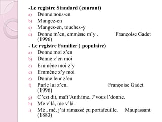 -Le registre Standard (courant)Donne nous-enMangez-enManges-en, touches-yDonne m’en, emmène m’y .             Françoise Gadet (1996)- Le registre Familier ( populaire)Donne moi z’enDonne z’en moi Emmène moi z’yEmmène z’y moiDonne leur z’enParle lui z’en.                              Françoise Gadet (1996)C’est dit, maît’Anthime. J’vous l’donne.Me v’là, me v’là.Mé , mé, j’ai ramassé çu portafeuille.     Maupassant (1883)