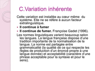   C.Variation inhérente  Cette variation est installée au cœur même  du système. Elle ne se réfère à aucun facteur extralinguistique. Il continue à fumerIl continue de fumer. Françoise Gadet (1996).Les normes linguistiques varient beaucoup selon  les langues. La langue française dispose d’une tradition importante de la normalisation de la langue. La norme est partagée entre grammaticalité (la qualité de ce qui respecte les règles de production d’un énoncé propre à une langue donnée) et acceptabilité (caractère d’une phrase acceptable pour la syntaxe et pour le sens).