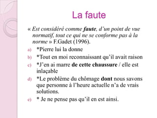 La faute« Est considéré comme faute, d’un point de vue normatif, tout ce qui ne se conforme pas à la norme » F.Gadet (1996).*Pierre lui la donne*Tout en moi reconnaissant qu’il avait raison*J’en ai marre de cette chaussure / elle est inlaçable*Le problème du chômage dont nous savons que personne à l’heure actuelle n’a de vrais solutions.* Je ne pense pas qu’il en est ainsi.