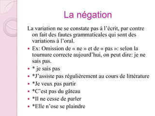 La négationLa variation ne se constate pas à l’écrit, par contre on fait des fautes grammaticales qui sont des variations à l’oral.Ex: Omission de « ne » et de « pas »: selon la tournure correcte aujourd’hui, on peut dire: je ne sais pas.* je sais pas*J’assiste pas régulièrement au cours de littérature*Je veux pas partir *C’est pas du gâteau*Il ne cesse de parler*Elle n’ose se plaindre