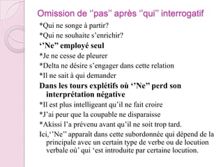 Omission de ‘’pas’’ après ‘’qui’’ interrogatif*Qui ne songe à partir?*Qui ne souhaite s’enrichir?‘’Ne’’ employé seul*Je ne cesse de pleurer*Delta ne désire s’engager dans cette relation*Il ne sait à qui demanderDans les tours explétifs où ‘’Ne’’ perd son interprétation négative*Il est plus intelligeant qu’il ne fait croire*J’ai peur que la coupable ne disparaisse*Akissi l’a prévenu avant qu’il ne soit trop tard.Ici,‘’Ne’’ apparaît dans cette subordonnée qui dépend de la principale avec un certain type de verbe ou de locution verbale où’ qui ‘est introduite par certaine locution.  