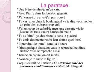 La parataxe*Une bière de plus/je m’en vais.*Avec Pierre dans les buts/on gagnait.*J’ai essayé d’y aller/j’ai pas trouvé*Tu vas  aller chez le boulanger/il va te dire vous voulez un pain bien cuit/pas trop cuit*J’ai un coup de cafard/je mets une cassette vidéo jusque les trois quatre heures du matin*Tu as faim/il ya des biscuits dans le placard*Tu écris des mémoires/tu leur donne quel titre?*Il prendrait le tram/il serait à l’heure*Dites quelque chose/on vous le reproche//ne dites rien/on vous le reproche aussi*Tombe en panne/ on est morts*Avance/je te casse la figure.Corpus extrait de l’article «Constructionalité des parataxes conditionnelles » Mathilde Dargnat.