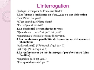 L’interrogationQuelques exemples de Françoise Gadet:1.Les formes d’insistance en c’est…que ou par dislocationC’est Pierre qui part?*C’est quand que Pierre vient?*Pierre/quand vient-il?2.La possibilité de cumuler les formes*Quand est-ce que c’est qu’il est parti?*Quand que c’est que c’est qu’il est venu?3.Les nombreuses possibilités de troncation ou d’écrasement phonétique[purkwaskipar]? (*Pourquoi c’ qui part ?)[uskiva]? (*Où c’ qui va ?)4.Le renforcement du mot interrogatif par donc ou ça (plus familier)*Quand ça qu’il est venu?*Pourquoi donc est-il parti?