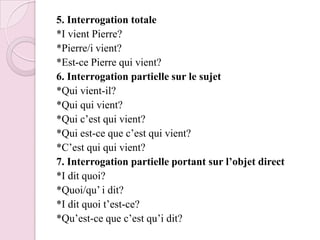 5. Interrogation totale*I vient Pierre?*Pierre/i vient?*Est-ce Pierre qui vient?6. Interrogation partielle sur le sujet*Qui vient-il?*Qui qui vient?*Qui c’est qui vient?*Qui est-ce que c’est qui vient?*C’est qui qui vient?7. Interrogation partielle portant sur l’objet direct*I dit quoi?*Quoi/qu’ i dit?*I dit quoi t’est-ce?*Qu’est-ce que c’est qu’i dit?