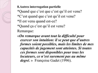 8.Autres interrogation partielle*Quand que c’est que c’est qu’il est venu?*C’est quand que c’est qu’il est venu?*Il est venu quand est-ce?*Quand ça c’est qu’il est venu?Remarque:«On remarque avant tout la difficulté pour exercer son intuition: il se peut que d’autres formes soient possibles, mais les limites de mes capacités de jugement sont atteintes. Si toutes ces formes sont disponibles pour tous les locuteurs, ce n’est surement pas au même degré. »  Françoise Gadet (1996).