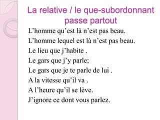 La relative / le que-subordonnant passe partoutL’homme qu’est là n’est pas beau.L’homme lequel est là n’est pas beau.Le lieu que j’habite .Le gars que j’y parle;Le gars que je te parle de lui .A la vitesse qu’il va .A l’heure qu’il se lève.J’ignore ce dont vous parlez.