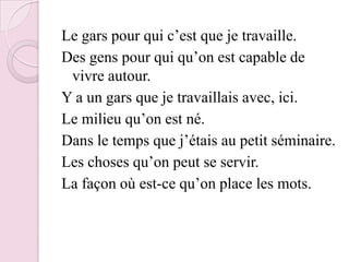 Le gars pour qui c’est que je travaille.Des gens pour qui qu’on est capable de vivre autour.Y a un gars que je travaillais avec, ici.Le milieu qu’on est né.Dans le temps que j’étais au petit séminaire.Les choses qu’on peut se servir.La façon où est-ce qu’on place les mots.