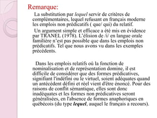 Remarque:     La substitution par lequel servir de critères de complémentaires, lequel refusant en français moderne les emplois non prédicatifs ( que/ qui) du relatif.     Un argument simple et efficace a été mis en évidence par TRANEL (1978). L’élision de /i/ en langue orale familière n’est pas possible que dans les emplois non prédicatifs. Tel que nous avons vu dans les exemples précédents.       Dans les emplois relatifs où la fonction de nominalisation et de représentation domine, il est difficile de considérer que des formes prédicatives, signifiant l'indéfini ou le virtuel, soient adéquates quand un antécédent défini et réel vient d'être énoncé. Pour des raisons de conflit sémantique, elles sont donc inadéquates et les formes non prédicatives seront généralisées, en l'absence de formes anaphoriques en québécois (du type lequel, auquel le français a recours).