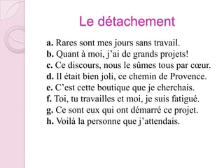 Le détachement   a. Rares sont mes jours sans travail.b. Quant à moi, j’ai de grands projets!c. Ce discours, nous le sûmes tous par cœur.d. Il était bien joli, ce chemin de Provence.e. C’est cette boutique que je cherchais.f. Toi, tu travailles et moi, je suis fatigué.g. Ce sont eux qui ont démarré ce projet.h. Voilà la personne que j’attendais.