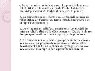a. Le terme mis en relief est: rares. Le procédé de mise en relief utilisé est la modification de l’ordre habituel des mots (déplacement de l’adjectif en tête de la phrase).b. Le terme mis en relief est: moi. Le procédé de mise en relief utilisé est l’emploi du terme introducteur quant à et la reprise du pronom je.c. Le terme mis en relief est: ce discours. Le procédé de mise en relief utilisé est le détachement en tête de la phrase du syntagme ce discours et sa reprise par le pronom le.d. Le terme mis en relief est le groupe de mots: ce chemin de Provence. Le procédé de mise en relief utilisé est le détachement à la fin de la phrase du syntagme ce chemin de Provence et sa reprise par le pronom personnel il.