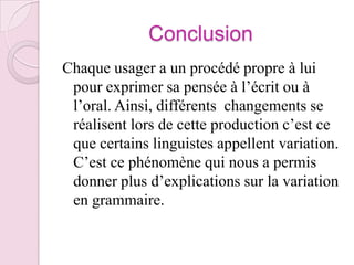 ConclusionChaque usager a un procédé propre à lui pour exprimer sa pensée à l’écrit ou à l’oral. Ainsi, différents  changements se réalisent lors de cette production c’est ce que certains linguistes appellent variation. C’est ce phénomène qui nous a permis donner plus d’explications sur la variation en grammaire.
