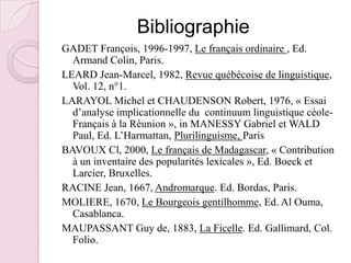 BibliographieGADET François, 1996-1997, Le français ordinaire , Ed. Armand Colin, Paris.LEARD Jean-Marcel, 1982, Revue québécoise de linguistique, Vol. 12, n°1.LARAYOL Michel et CHAUDENSON Robert, 1976, « Essai d’analyse implicationnelle du  continuum linguistique céole-Français à la Réunion », in MANESSY Gabriel et WALD Paul, Ed. L’Harmattan, Plurilinguisme, Paris BAVOUX Cl, 2000, Le français de Madagascar, « Contribution  à un inventaire des popularités lexicales », Ed. Boeck et Larcier, Bruxelles.RACINE Jean, 1667, Andromarque. Ed. Bordas, Paris.MOLIERE, 1670, Le Bourgeois gentilhomme, Ed. Al Ouma, Casablanca.MAUPASSANT Guy de, 1883, La Ficelle. Ed. Gallimard, Col. Folio. 