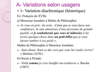 A- Variations selon usagers1- Variation diachronique (historique)Ex: Français du XVIIea) Monsieur Jourdain à Maître de Philosophie:«- Je vous en prie. Au reste , il faut que je vous fasse une confidence. Je suis amoureux d’une personne de grande qualité, et je souhaiterais que vous m’aidassiez à lui écrire quelque chose dans un petit billet que je veux laisser tomber à ses pieds ».Maître de Philosophie à Monsieur Jourdain:« - Sans doute. Sont-ce des vers que vous lui voulez écrire? » Molière (1670.)b) Oreste à Pylade:« - Voilà comme je crus étouffer ma tendresse ». Racine (1967)