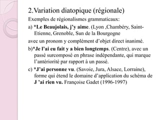 2.Variation diatopique (régionale)Exemples de régionalismes grammaticaux:a) *Le Beaujolais, j’y aime. (Lyon ,Chambéry, Saint-Etienne, Grenoble, Sun de la Bourgogneavec un pronom y complément d’objet direct inanimé.b)*Je l’ai eu fait y a bien longtemps. (Centre), avec un passé surcomposé en phrase indépendante, qui marque l’antériorité par rapport à un passé.c) *J’ai personne vu. (Savoie, Jura, Alsace, Lorraine), forme qui étend le domaine d’application du schéma de J ’ai rien vu. Françoise Gadet (1996-1997)