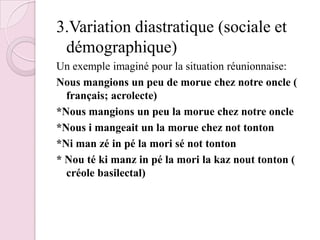 3.Variation diastratique (sociale et démographique)Un exemple imaginé pour la situation réunionnaise:Nous mangions un peu de morue chez notre oncle ( français; acrolecte)*Nous mangions un peu la morue chez notre oncle*Nous i mangeait un la morue chez not tonton*Ni man zé in pé la mori sé not tonton* Nou té ki manz in pé la mori la kaz nout tonton ( créole basilectal)