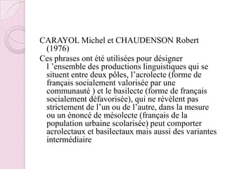 CARAYOL Michel et CHAUDENSON Robert (1976)Ces phrases ont été utilisées pour désigner l ’ensemble des productions linguistiques qui se situent entre deux pôles, l’acrolecte (forme de français socialement valorisée par une communauté ) et le basilecte (forme de français socialement défavorisée), qui ne révèlent pas strictement de l’un ou de l’autre, dans la mesure ou un énoncé de mésolecte (français de la population urbaine scolarisée) peut comporter acrolectaux et basilectaux mais aussi des variantes intermédiaire 