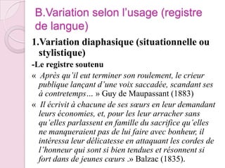 B.Variation selon l’usage (registre de langue)1.Variation diaphasique (situationnelle ou stylistique)-Le registre soutenu «  Après qu’il eut terminer son roulement, le crieur publique lançant d’une voix saccadée, scandant ses à contretemps… » Guy de Maupassant (1883)«  Il écrivit à chacune de ses sœurs en leur demandant leurs économies, et, pour les leur arracher sans qu’elles parlassent en famille du sacrifice qu’elles ne manqueraient pas de lui faire avec bonheur, il intéressa leur délicatesse en attaquant les cordes de l’honneur qui sont si bien tendues et résonnent si fort dans de jeunes cœurs .» Balzac (1835). 