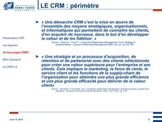 LE CRM : périmètre « Une démarche CRM c’est la mise en œuvre de l’ensemble des moyens stratégiques, organisationnels, et informatiques qui permettent de connaître les clients, d’en acquérir de nouveaux, dans le but d’en développer la valeur et de les fidéliser  » Source : Payne A., Frow P. « Customer Relationship Management: From Strategy to Implementation »  Journal of Marketing Management,2006, Vol. 22, pp 135-166 «  U ne stratégie et un processus d’acquisition, de rétention et de partenariat avec des clients sélectionnés pour créer une valeur supérieure pour l’entreprise et ses clients. Cela implique le marketing, la force de vente, le service client et les fonctions de la supply-chain de l’organisation pour atteindre une plus grande efficience et une plus grande efficacité pour délivrer de la valeur client » Source : Parvatyiar, A and Seth, J.N. « Customer relationship management: emerging practice, process and discipline » Journal of Economic & Social Research, 2001, Vol.3, No2., pp 1-34 Présentation CRP Les dogmes Un bon projet CRM? 80% d’échecs? Le CRM 2.0 