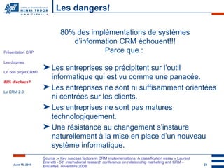 Les dangers! CRM STRATEGIQUE 80% des implémentations de systèmes d’information CRM échouent!!! Parce que :  Les entreprises se précipitent sur l’outil informatique qui est vu comme une panacée. Les entreprises ne sont ni suffisamment orientées ni centrées sur les clients. Les entreprises ne sont pas matures technologiquement. Une résistance au changement s’instaure naturellement à la mise en place d’un nouveau système informatique. Source :« Key success factors in CRM implementations: A classification essay » Laurent Bravetti - 5th international research conference on relationship marketing and CRM – Bruxelles, novembre 2008 Présentation CRP Les dogmes Un bon projet CRM? 80% d’échecs? Le CRM 2.0 