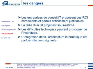 les dangers Les entreprises de conseil/IT proposent des ROI mirobolants et parfois difficilement justifiables. La taille d’un tel projet est sous-estimé. Les difficultés techniques peuvent provoquer de l’incertitude. L’intégration dans l’architecture informatique est parfois très contraignante. Source :« Key success factors in CRM implementations: A classification essay » Laurent Bravetti - 5th international research conference on relationship marketing and CRM – Bruxelles, novembre 2008 Présentation CRP Les dogmes Un bon projet CRM? 80% d’échecs? Le CRM 2.0 