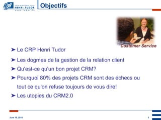 Objectifs Le CRP Henri Tudor Les dogmes de la gestion de la relation client Qu'est-ce qu'un bon projet CRM? Pourquoi 80% des projets CRM sont des échecs ou tout ce qu'on refuse toujours de vous dire! Les utopies du CRM2.0 