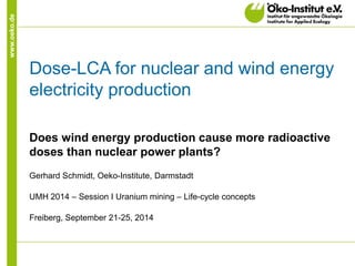 www.oeko.de 
Dose-LCA for nuclear and wind energy electricity production 
Does wind energy production cause more radioactive doses than nuclear power plants? 
Gerhard Schmidt, Oeko-Institute, Darmstadt 
UMH 2014 – Session I Uranium mining – Life-cycle concepts 
Freiberg, September 21-25, 2014  
