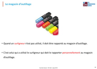 14
Le magasin d’outillage
• Quand un surligneur n’est pas utilisé, il doit être rapporté au magasin d’outillage.
• C’est celui qui a utilisé le surligneur qui doit le rapporter personnellement au magasin
d’outillage.
Tout droit réservé - CIPE 2015 - www.CIPE.fr
 