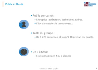 Public et Durée
•Public concerné :
– Entreprise : opérateurs, techniciens, cadres.
– Éducation nationale : tous niveaux
•Taille du groupe :
– De 8 à 20 personnes, et jusqu’à 40 avec un Jeu double.
•De 5 à 6h00
–Fractionnables en 2 ou 3 séances
Tout droit réservé - CIPE 2015 - www.CIPE.fr
4
 
