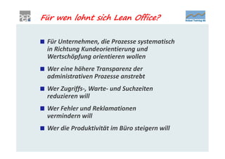 Für wen lohnt sich Lean Office?

 Für Unternehmen, die Prozesse systematisch
 in Richtung Kundeorientierung und
 Wertschöpfung orientieren wollen
 Wer eine höhere Transparenz der
 administrativen Prozesse anstrebt
 Wer Zugriffs-, Warte- und Suchzeiten
 reduzieren will
 Wer Fehler und Reklamationen
 vermindern will
 Wer die Produktivität im Büro steigern will
 